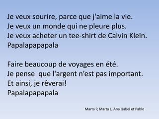Je veux sourire, parce que j'aime la vie.Je veux un monde qui ne pleure plus.Je veux acheter un tee-shirt de Calvin Klein.PapalapapapalaFaire beaucoup de voyages en été.Je pense  que l'argent n’est pas important.Et ainsi, je rêverai!   PapalapapapalaMarta P, Marta L, Ana Isabel et Pablo