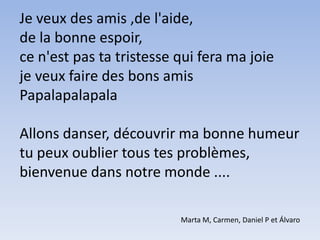 Je veux des amis ,de l'aide, de la bonne espoir, ce n'est pas ta tristesse qui fera ma joie  je veux faire des bons amisPapalapalapalaAllons danser, découvrir ma bonne humeur tu peux oublier tous tes problèmes,bienvenue dans notre monde .... Marta M, Carmen, Daniel P et Álvaro