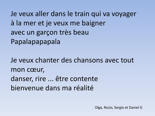 Je veux aller dans le train qui va voyagerà la mer et je veux me baigneravec un garçon très beauPapalapapapalaJe veux chanter des chansons avec tout mon cœur,danser, rire ... être contentebienvenue dans ma réalitéOlga, Rocío, Sergio et Daniel G