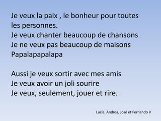 Je veux la paix , le bonheur pour toutes les personnes. Je veux chanter beaucoup de chansons  Je ne veux pas beaucoup de maisons PapalapapalapaAussi je veux sortir avec mes amisJe veux avoir un joli sourireJe veux, seulement, jouer et rire.Lucía, Andrea, José et Fernando V  