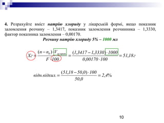 10
4. Розрахуйте вміст натрію хлориду у лікарській формі, якщо показник
заломлення розчину – 1,3417, показник заломлення розчинника – 1,3330,
фактор показника заломлення – 0,00170.
Розчину натрію хлориду 5% – 1000 мл
г1851
100001700
10003330134171
100F
Vnn
Хг
пропза0
,
,
),,()( .
=
⋅
⋅−
=
⋅
⋅−
=
%,
,
),,(
42
050
1000501851
.ідн.відхилв =
⋅−
=
 
