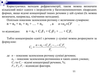 11
Користуючись методом рефрактометрії, також можна визначати
кількісний вміст одного з інгредієнтів у багатокомпонентних лікарських
формах, якщо відомі концентрації інших речовин у цій суміші (їх можна
визначати, наприклад, хімічними методами).
Оскільки показник заломлення розчину є величиною сумарною:
n = no + n1 + n2 + … + ni, , а ,
то відповідно: n = no + C1F1 + C2F2 + … + CiFi
Тобто концентрацію однієї з речовин у суміші можна розрахувати за
формулою:
де n – показник заломлення розчину суміші речовин;
no – показник заломлення розчинника в таких самих умовах;
С2 та Сi – відомі концентрації речовин, %;
F1, F2, Fi – відповідні фактори.
,
...
1
220
1
F
FCFCnn
C ii−−−−
=
CFnn += 0
 