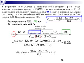 12
4. Розрахуйте вміст глюкози у двокомпонентній лікарській формі, якщо:
показник заломлення розчину – 1,34750; показник заломлення води – 1,3330;
вміст кислоти аскорбінової у лікарській формі 0,9 г; фактор показника заломлення
1% розчину кислоти аскорбінової 0,00160; фактор показника заломлення безв.
глюкози 0,00142, вологість глюкози 10%.
Розчину глюкози 10% – 100 мл
Кислоти аскорбінової 1,0
%9,0
100
1009,0100
. =
⋅
=
⋅
=
V
m
Саскорб
г
F
VFСnn
Хг
вологиглюк
пропза
тикаскорб
заломлпоказн
тикаскорбтикаскорб
22,10
)10100(10000142,0
100100)00160,09,03330,13475,1(
)%100(100
100)(
.
.
.
..
..0
=
−⋅⋅
⋅⋅⋅−−
=
=
−⋅⋅
⋅⋅⋅−−
=
−
−−
  
%,
,
),,(
л.відн.відхи 22
010
1000102210
=
⋅−
=
 