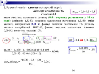14
г
mF
mVFCnn
гX
вологиандглюк
пропзанур
тикаскзаломлення
показник
аскаск
308,0
)10100(4,010000142,0
1004,010)00160,01,13330,13387,1(
)%100(100
100)(
)(
./.
.
.
..0
=
−⋅⋅⋅
⋅⋅⋅⋅−−
=
−⋅⋅⋅
⋅⋅⋅⋅−−
=
−
−

6. Розрахуйте вміст глюкози в лікарській формі:
Кислоти аскорбінової 0,1
Глюкози 0,3
якщо показник заломлення розчину (0,4 г порошку розчиняють у 10 мл
води) дорівнює 1,3387; показник заломлення розчинника 1,3330; вміст
кислоти аскорбінової 0,11 г; фактор показник заломлення 1% розчину
кислоти аскорбінової 0,00160; фактор показник заломлення глюкози
0,00142, вологість глюкози 10%.
%,
,
),,(
л.відн.відхи 77
30
100303230
=
⋅−
=
%1,1
10
10011,0
1011,04,011,0
. =
⋅
=
−−
аскорбС
мл
0,40,30,1m =+=проп.
 