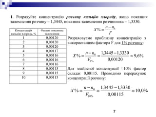 7
1. Розрахуйте концентрацію розчину кальцію хлориду, якщо показник
заломлення розчину – 1,3445, показник заломлення розчинника – 1,3330.
Концентрація
кальцію хлориду, %
Фактор показника
заломлення
1 0,00120
2 0,00120
3 0,00120
4 0,00117
5 0,00116
6 0,00116
7 0,00116
8 0,00115
9 0,00115
10 0,00115
Розраховуємо приблизну концентрацію з
використанням фактора F для 1% розчину:
Для знайденої концентрації ≈10% фактор
складає 0,00115. Проводимо перерахунок
концентрації розчину:
F
nn
%Х 0−
=
%6,9
00120,0
3330,13445,1
%
%1
0
≈
−
=
−
=
F
nn
Х
%0,10
00115,0
3330,13445,1
%
%10
0
=
−
=
−
=
F
nn
Х
 