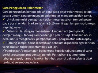 Cara Penggunaan Polarimeter
Cara penggunaan berikut adalah cara pada Zeiss Polarimeter, tetapi
secara umum cara penggunaan polarimeter manapun adalah sama.
 Untuk memulai penggunaan polarimeter pastikan tombol power
pada posisi on dan biarkan selama 5-10 menit agar lampu natriumnya
siap digunakan.
 Selalu mulai dengan menentukan keadaan nol (zero point)
dengan mengisi tabung sampel dengan pelarut saja. Keadaan nol ini
perlu untuk mengkoreksi pembacaan atau pengamatan rotasi optik.
 Tabung sampel harus dibersihkan sebelum digunakan agar larutan
yang diisikan tidak terkontaminasi zat lain.
Pembacaan/pengamatan bergantung kepada tabung sampel yang
berisi larutan/pelarut dengan penuh. Perhatikan saat menutup
tabung sampel, harus dilakukan hati-hati agar di dalam tabung tidak
terdapat gelembung udara.
 