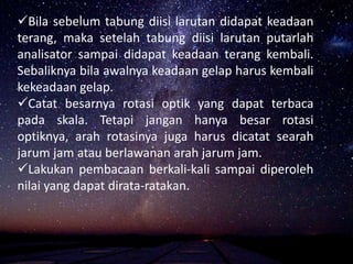 Bila sebelum tabung diisi larutan didapat keadaan
terang, maka setelah tabung diisi larutan putarlah
analisator sampai didapat keadaan terang kembali.
Sebaliknya bila awalnya keadaan gelap harus kembali
kekeadaan gelap.
Catat besarnya rotasi optik yang dapat terbaca
pada skala. Tetapi jangan hanya besar rotasi
optiknya, arah rotasinya juga harus dicatat searah
jarum jam atau berlawanan arah jarum jam.
Lakukan pembacaan berkali-kali sampai diperoleh
nilai yang dapat dirata-ratakan.
 