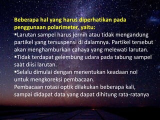 Beberapa hal yang harus diperhatikan pada
penggunaan polarimeter, yaitu:
Larutan sampel harus jernih atau tidak mengandung
partikel yang tersuspensi di dalamnya. Partikel tersebut
akan menghamburkan cahaya yang melewati larutan.
Tidak terdapat gelembung udara pada tabung sampel
saat diisi larutan.
Selalu dimulai dengan menentukan keadaan nol
untuk mengkoreksi pembacaan.
Pembacaan rotasi optik dilakukan beberapa kali,
sampai didapat data yang dapat dihitung rata-ratanya
 