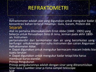 REFRAKTOMETRI
Pengertian
Refractometer adalah alat yang digunakan untuk mengukur kadar /
konsentrasi bahan terlarut misalnya : Gula, Garam, Protein dsb
Sejarah
Alat ini pertama ditemukan oleh Ernst Abbe (1840 - 1905) yang
bekerja untuk Perusahaan Zeiss di Jena, Jerman pada akhir 1800-
an. Instrumen
pertamaterdiri dari termometer dan air yang bersirkulasi yang
berfungsi untukmengontrol suhu instrumen dan cairan.Kegunaan
Refraktometer Abbe
• Dapat digunakan untuk mengukur bermacam-macam indeks bias
suatu larutan
• Dapat digunakan untuk mengukur kadar tetapi kita harus
membuat kurva standar.
Prinsip Pengukuran
Prinsip pengukurannya adalah dengan sinar yang ditransmisikan
Sinar kasa / sumber sinar p.risma sampel telescope
SOP
 