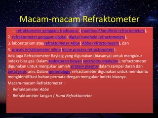 Macam-macam Refraktometer
1. refraktometer genggam tradisional (traditional handheld refractometers),
2. refraktometer genggam digital (digital handheld refractometers),
3. laboratorium ataurefraktometer Abbe( Abbe refractometers), dan
4. proses refraktometer inline(inline process refractometers).
Ada juga Refractometer Rayleig yang digunakan (biasanya) untuk mengukur
indeks bias gas. Dalam kedokteran hewan(veterinary medicine), refractometer
digunakan untuk mengukur jumlah protein plasma dalam sampel darah dan
berat jenis urin. Dalam gemmology, refractometer digunakan untuk membantu
mengidentifikasi bahan permata dengan mengukur indeks biasnya.
Macam-macam Refraktometer :
· Refraktometer Abbe
· Refraktometer tangan / Hand Refraktometer
 
