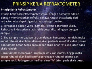 PRINSIP KERJA REFRAKTOMETER
Prinsip Kerja Refractometer
Prinsip kerja dari refractometer sesuai dengan namanya adalah
dengan memanfaatkan refraksi cahaya. Adapun prinsip kerja dari
refractometer dapat digambarkan sebagai berikut :
1. Terdapat 3 bagian yaitu : Sample, Prisma dan Papan Skala.
Refractive index prisma jauh lebih besar dibandingkan dengan
sample.
2. Jika sample merupakan larutan dengan konsentrasi rendah, maka
sudut refraksi akan lebar dikarenakan perbedaan refraksi dari prisma
dan sample besar. Maka pada papan skala sinar “a” akan jatuh pada
skala rendah.
3 Jika sample merupakan larutan pekat / konsentrasi tinggi, maka
sudut refraksi akan kecil karena perbedaan refraksi prisma dan
sample kecil. Pada gambar terlihar sinar“ b” jatuh pada skala besar.
 