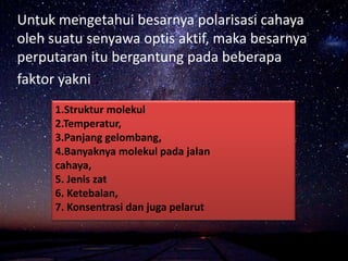 Untuk mengetahui besarnya polarisasi cahaya
oleh suatu senyawa optis aktif, maka besarnya
perputaran itu bergantung pada beberapa
faktor yakni :
1.Struktur molekul
2.Temperatur,
3.Panjang gelombang,
4.Banyaknya molekul pada jalan
cahaya,
5. Jenis zat
6. Ketebalan,
7. Konsentrasi dan juga pelarut
 