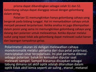prisma dapat dibandingkan sebagai celah S1 dan S2.
Gelombang cahaya dapat dianggap sesuai dengan gelombang
dalam string.
Polarizer S1 memungkinkan hanya gelombang cahaya yang
bergerak pada bidang tunggal. Hal ini menyebabkan cahaya untuk
menjadi pesawat terpolarisasi. Ketika analisa ini juga ditempatkan
dalam posisi yang sama ini memungkinkan gelombang cahaya yang
datang dari polarizer untuk melewatinya. Ketika diputar melalui
sudut yang tepat tidak ada gelombang dapat melewati sudut kanan
dan lapangan tampaknya gelap.
Polarimeter ukuran ini dengan melewatkan cahaya
monokromatik melalui pertama dari dua pelat polarisasi,
menciptakan sinar terpolarisasi. Ini plat pertama dikenal
sebagai polarizer. balok ini kemudian diputar saat
melewati sampel. Sampel biasanya disiapkan sebagai
tabung dimana zat aktif optik adalah dilarutkan dalam
optik tidak aktif kimia seperti air suling , etanol , metanol
 