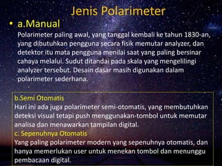Jenis Polarimeter
• a.Manual
Polarimeter paling awal, yang tanggal kembali ke tahun 1830-an,
yang dibutuhkan pengguna secara fisik memutar analyzer, dan
detektor itu mata pengguna menilai saat yang paling bersinar
cahaya melalui. Sudut ditandai pada skala yang mengelilingi
analyzer tersebut. Desain dasar masih digunakan dalam
polarimeter sederhana.
b.Semi Otomatis
Hari ini ada juga polarimeter semi-otomatis, yang membutuhkan
deteksi visual tetapi push menggunakan-tombol untuk memutar
analisa dan menawarkan tampilan digital.
c. Sepenuhnya Otomatis
Yang paling polarimeter modern yang sepenuhnya otomatis, dan
hanya memerlukan user untuk menekan tombol dan menunggu
pembacaan digital.
 