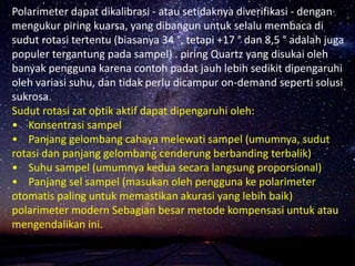 Polarimeter dapat dikalibrasi - atau setidaknya diverifikasi - dengan
mengukur piring kuarsa, yang dibangun untuk selalu membaca di
sudut rotasi tertentu (biasanya 34 °, tetapi +17 ° dan 8,5 ° adalah juga
populer tergantung pada sampel) . piring Quartz yang disukai oleh
banyak pengguna karena contoh padat jauh lebih sedikit dipengaruhi
oleh variasi suhu, dan tidak perlu dicampur on-demand seperti solusi
sukrosa.
Sudut rotasi zat optik aktif dapat dipengaruhi oleh:
• Konsentrasi sampel
• Panjang gelombang cahaya melewati sampel (umumnya, sudut
rotasi dan panjang gelombang cenderung berbanding terbalik)
• Suhu sampel (umumnya kedua secara langsung proporsional)
• Panjang sel sampel (masukan oleh pengguna ke polarimeter
otomatis paling untuk memastikan akurasi yang lebih baik)
polarimeter modern Sebagian besar metode kompensasi untuk atau
mengendalikan ini.
 