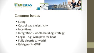 Common	Issues
• Sizing
• Cost of gas v. electricity
• Incentives
• Integration - whole-building strategy
• Legal – e.g. who pays for heat
• Fully electric v. hybrid
• Refrigerants GWP
 