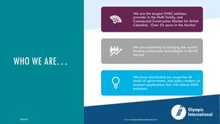 WHO WE ARE…
2020-05-26 www.olympicinternational.com 2
We are the largest HVAC solutions
provider in the Multi family, and
Commercial Construction Market for British
Columbia. Over 55 years in the Market.
We are committed to bringing the world’s
leading sustainable technologies to the BC
market.
We have contributed our expertise all
levels of government, and policy makers on
product applications that will reduce GHG
emissions.
 