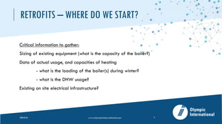 RETROFITS – WHERE DO WE START?
Critical information to gather:
Sizing of existing equipment (what is the capacity of the boiler?)
Data of actual usage, and capacities of heating
- what is the loading of the boiler(s) during winter?
- what is the DHW usage?
Existing on site electrical infrastructure?
2020-05-26 www.olympicinternational.com 4
 