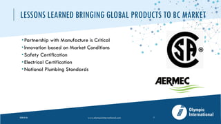 LESSONS LEARNED BRINGING GLOBAL PRODUCTS TO BC MARKET
­ Partnership with Manufacture is Critical
­ Innovation based on Market Conditions
­ Safety Certification
­ Electrical Certification
­ National Plumbing Standards
2020-05-26 www.olympicinternational.com 11
 