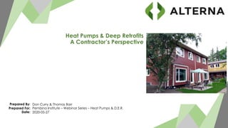 Prepared By:
Prepared For:
Date:
Don Curry & Thomas Barr
Pembina Institute – Webinar Series – Heat Pumps & D.E.R.
2020-05-27
Heat Pumps & Deep Retrofits
A Contractor’s Perspective
 