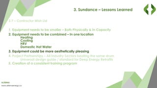 ALTERNA
www.alternaenergy.ca
3. Sundance – Lessons Learned
3.7 – Contractor Wish List
1. Equipment needs to be smaller – Both Physically & In Capacity
2. Equipment needs to be combined – In one location
Heating
Cooling
HRV
Domestic Hot Water
3. Equipment could be more aesthetically pleasing
4. Project Partnerships – All Industry Sectors beating the same drum
Universal design guide / standard for Deep Energy Retrofits
5. Creation of a consistent training program
 