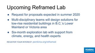 Upcoming Reframed Lab
● Request for proposals expected in summer 2020
● Multi-disciplinary teams will design solutions for
low-rise residential buildings in B.C.’s Lower
Mainland or Victoria area
● Six-month exploration lab with support from
climate, energy, and health experts
REGISTER YOUR INTEREST: pembina.org/reframed
 