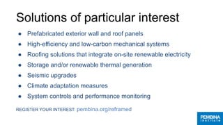 Solutions of particular interest
● Prefabricated exterior wall and roof panels
● High-efficiency and low-carbon mechanical systems
● Roofing solutions that integrate on-site renewable electricity
● Storage and/or renewable thermal generation
● Seismic upgrades
● Climate adaptation measures
● System controls and performance monitoring
REGISTER YOUR INTEREST: pembina.org/reframed
 