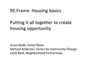 RE:Frame: Housing basics 
Putting it all together to create 
housing opportunity 
Grace Badik, Street Roots 
Michael Anderson, Center for Community Change 
Janet Byrd, Neighborhood Partnerships 
 