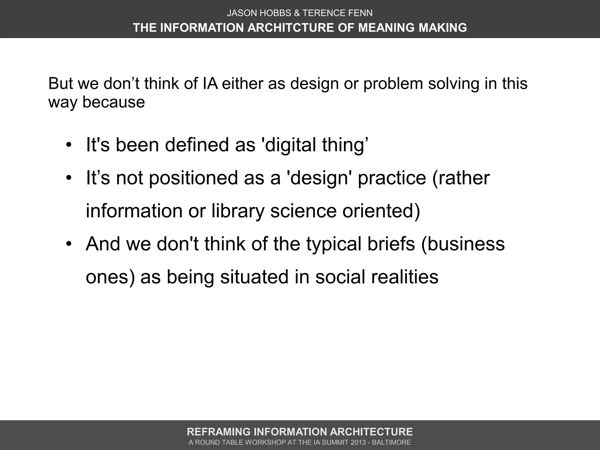 JASON HOBBS & TERENCE FENN
           THE INFORMATION ARCHITCTURE OF MEANING MAKING



But we don’t think of IA either as design or problem solving in this
way because

  • It's been defined as 'digital thing’
  • It’s not positioned as a 'design' practice (rather
     information or library science oriented)
  • And we don't think of the typical briefs (business
     ones) as being situated in social realities




                   REFRAMING INFORMATION ARCHITECTURE
                   A ROUND TABLE WORKSHOP AT THE IA SUMMIT 2013 - BALTIMORE
 