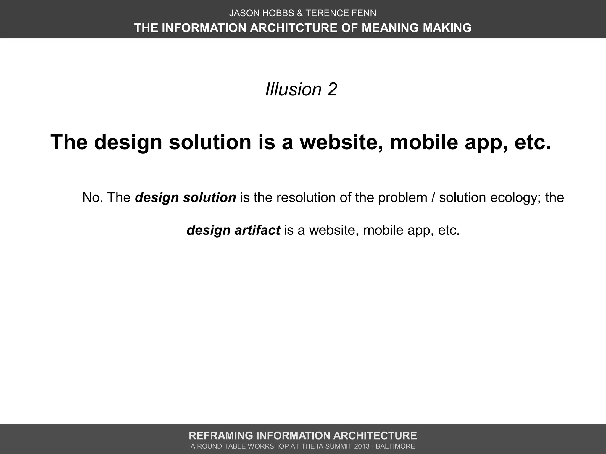 JASON HOBBS & TERENCE FENN
           THE INFORMATION ARCHITCTURE OF MEANING MAKING




                                       Illusion 2

The design solution is a website, mobile app, etc.

   No. The design solution is the resolution of the problem / solution ecology; the

                    design artifact is a website, mobile app, etc.




                    REFRAMING INFORMATION ARCHITECTURE
                     A ROUND TABLE WORKSHOP AT THE IA SUMMIT 2013 - BALTIMORE
 
