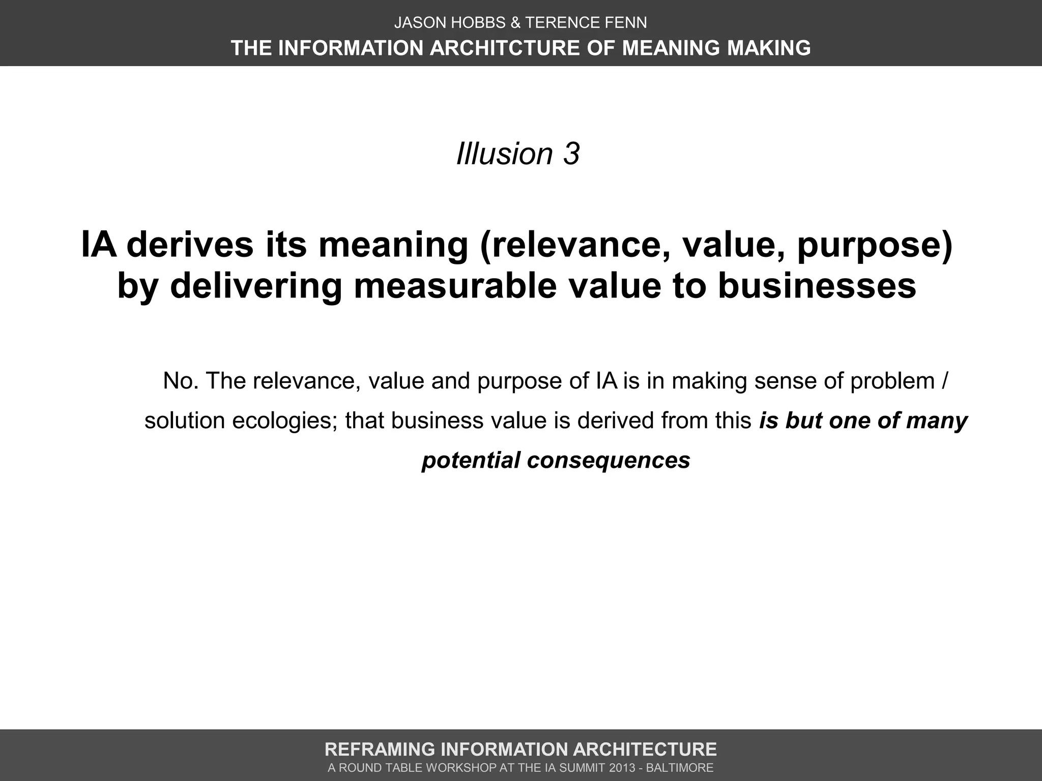 JASON HOBBS & TERENCE FENN
           THE INFORMATION ARCHITCTURE OF MEANING MAKING




                                      Illusion 3

IA derives its meaning (relevance, value, purpose)
  by delivering measurable value to businesses

    No. The relevance, value and purpose of IA is in making sense of problem /
   solution ecologies; that business value is derived from this is but one of many
                                 potential consequences




                    REFRAMING INFORMATION ARCHITECTURE
                    A ROUND TABLE WORKSHOP AT THE IA SUMMIT 2013 - BALTIMORE
 