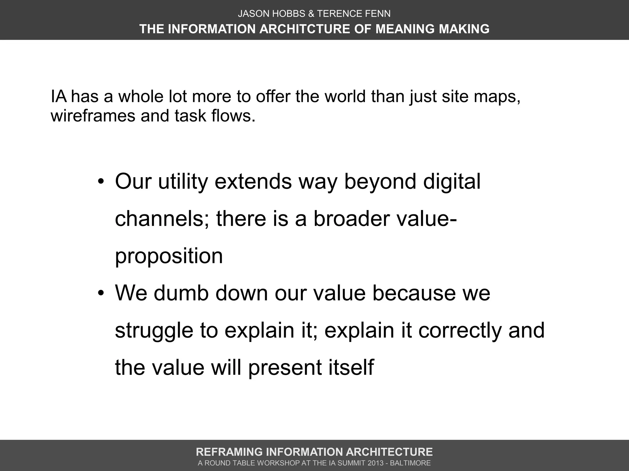 JASON HOBBS & TERENCE FENN
           THE INFORMATION ARCHITCTURE OF MEANING MAKING




IA has a whole lot more to offer the world than just site maps,
wireframes and task flows.


      • Our utility extends way beyond digital
        channels; there is a broader value-
        proposition
      • We dumb down our value because we
        struggle to explain it; explain it correctly and
        the value will present itself


                   REFRAMING INFORMATION ARCHITECTURE
                   A ROUND TABLE WORKSHOP AT THE IA SUMMIT 2013 - BALTIMORE
 