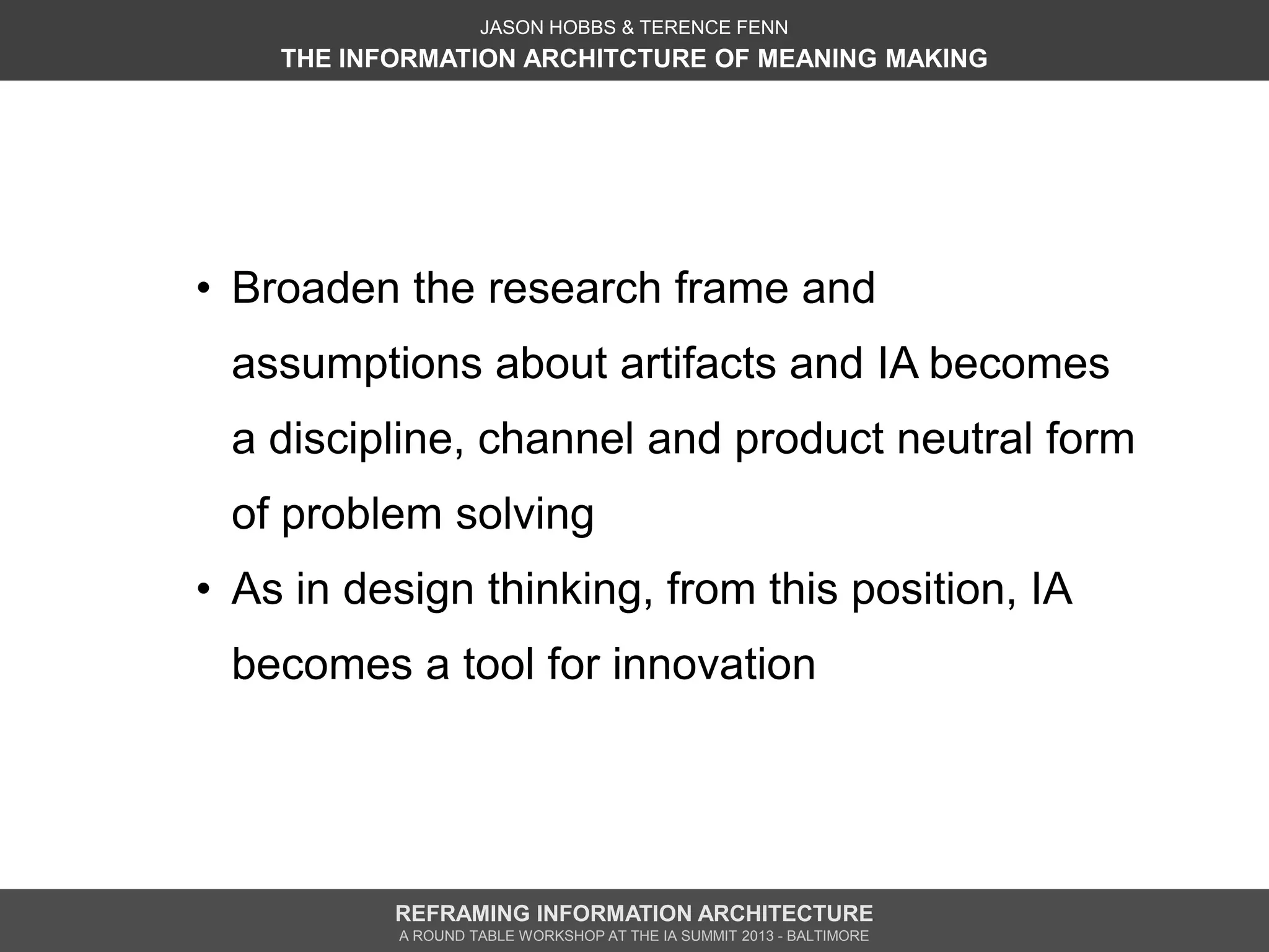 JASON HOBBS & TERENCE FENN
    THE INFORMATION ARCHITCTURE OF MEANING MAKING




• Broaden the research frame and
 assumptions about artifacts and IA becomes
 a discipline, channel and product neutral form
 of problem solving
• As in design thinking, from this position, IA
 becomes a tool for innovation




           REFRAMING INFORMATION ARCHITECTURE
           A ROUND TABLE WORKSHOP AT THE IA SUMMIT 2013 - BALTIMORE
 
