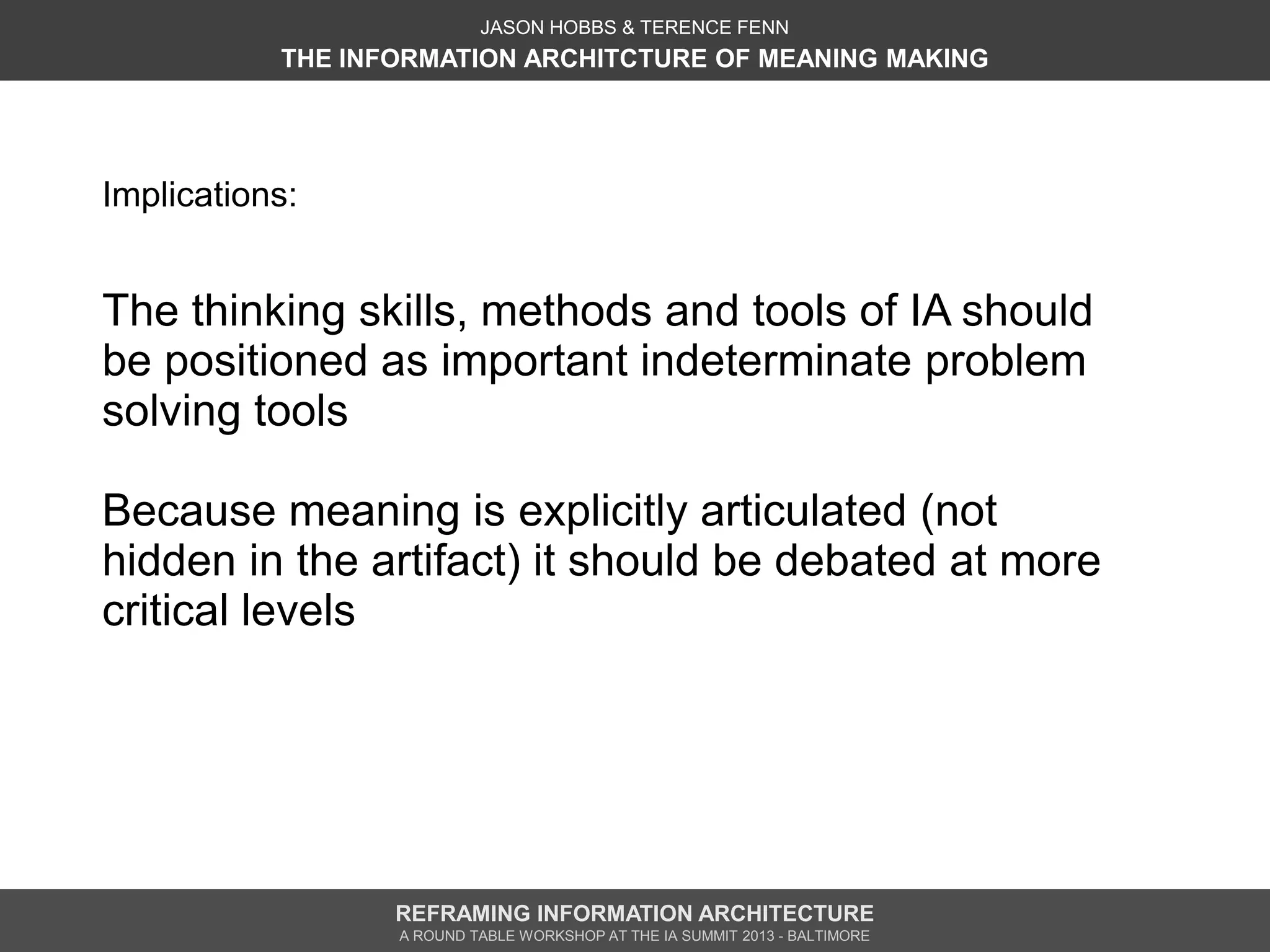 JASON HOBBS & TERENCE FENN
           THE INFORMATION ARCHITCTURE OF MEANING MAKING




Implications:


The thinking skills, methods and tools of IA should
be positioned as important indeterminate problem
solving tools

Because meaning is explicitly articulated (not
hidden in the artifact) it should be debated at more
critical levels




                  REFRAMING INFORMATION ARCHITECTURE
                  A ROUND TABLE WORKSHOP AT THE IA SUMMIT 2013 - BALTIMORE
 