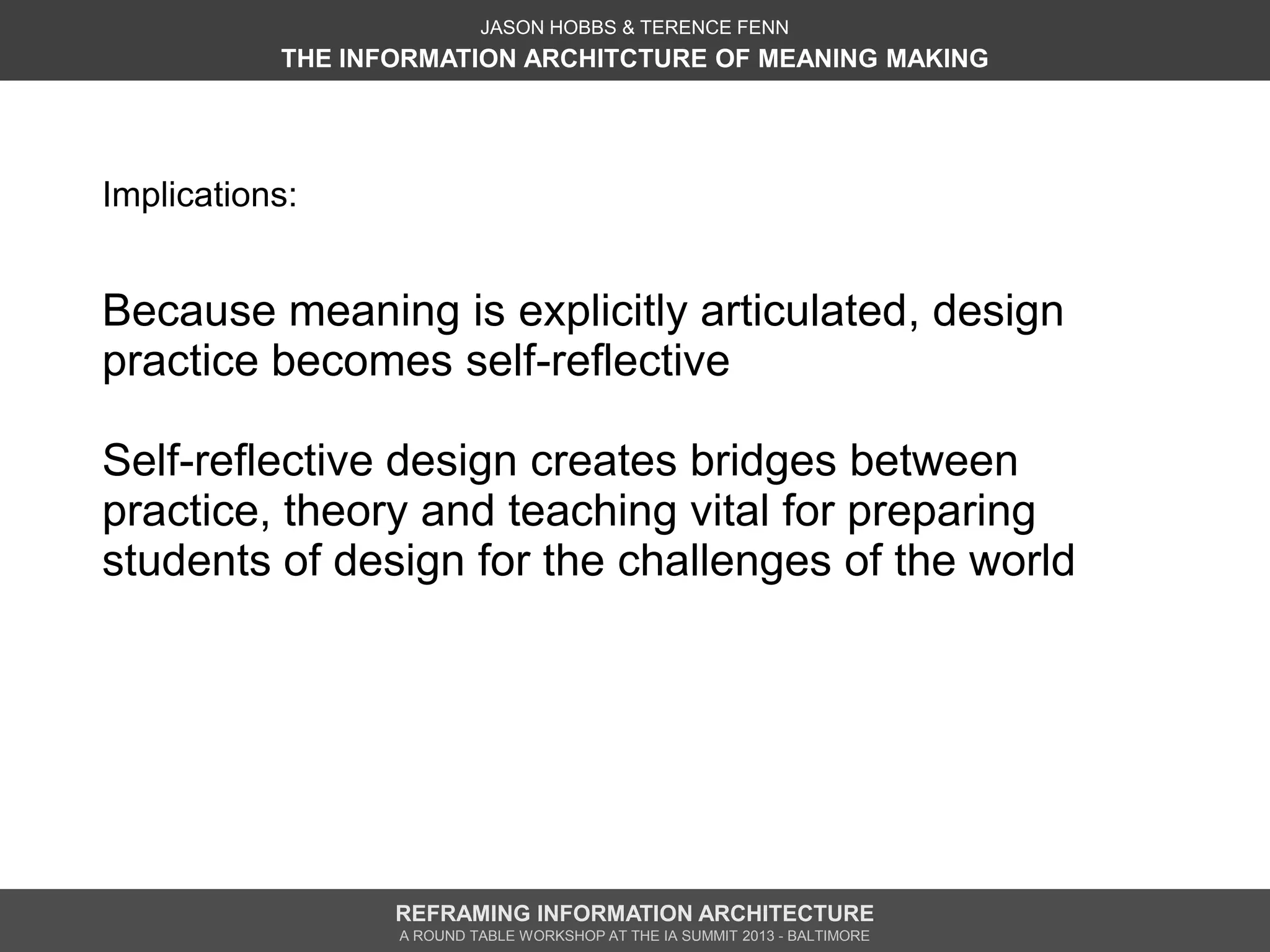 JASON HOBBS & TERENCE FENN
           THE INFORMATION ARCHITCTURE OF MEANING MAKING




Implications:


Because meaning is explicitly articulated, design
practice becomes self-reflective

Self-reflective design creates bridges between
practice, theory and teaching vital for preparing
students of design for the challenges of the world




                  REFRAMING INFORMATION ARCHITECTURE
                  A ROUND TABLE WORKSHOP AT THE IA SUMMIT 2013 - BALTIMORE
 