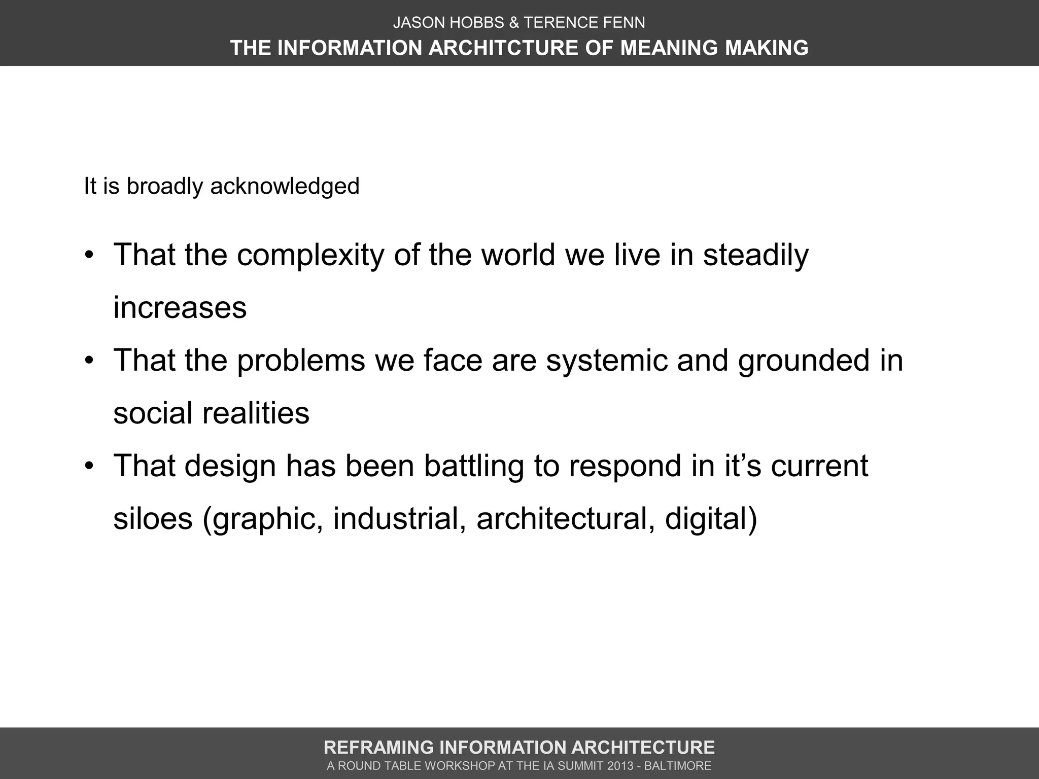 JASON HOBBS & TERENCE FENN
             THE INFORMATION ARCHITCTURE OF MEANING MAKING




It is broadly acknowledged


• That the complexity of the world we live in steadily
  increases
• That the problems we face are systemic and grounded in
  social realities
• That design has been battling to respond in it’s current
  siloes (graphic, industrial, architectural, digital)




                      REFRAMING INFORMATION ARCHITECTURE
                      A ROUND TABLE WORKSHOP AT THE IA SUMMIT 2013 - BALTIMORE
 