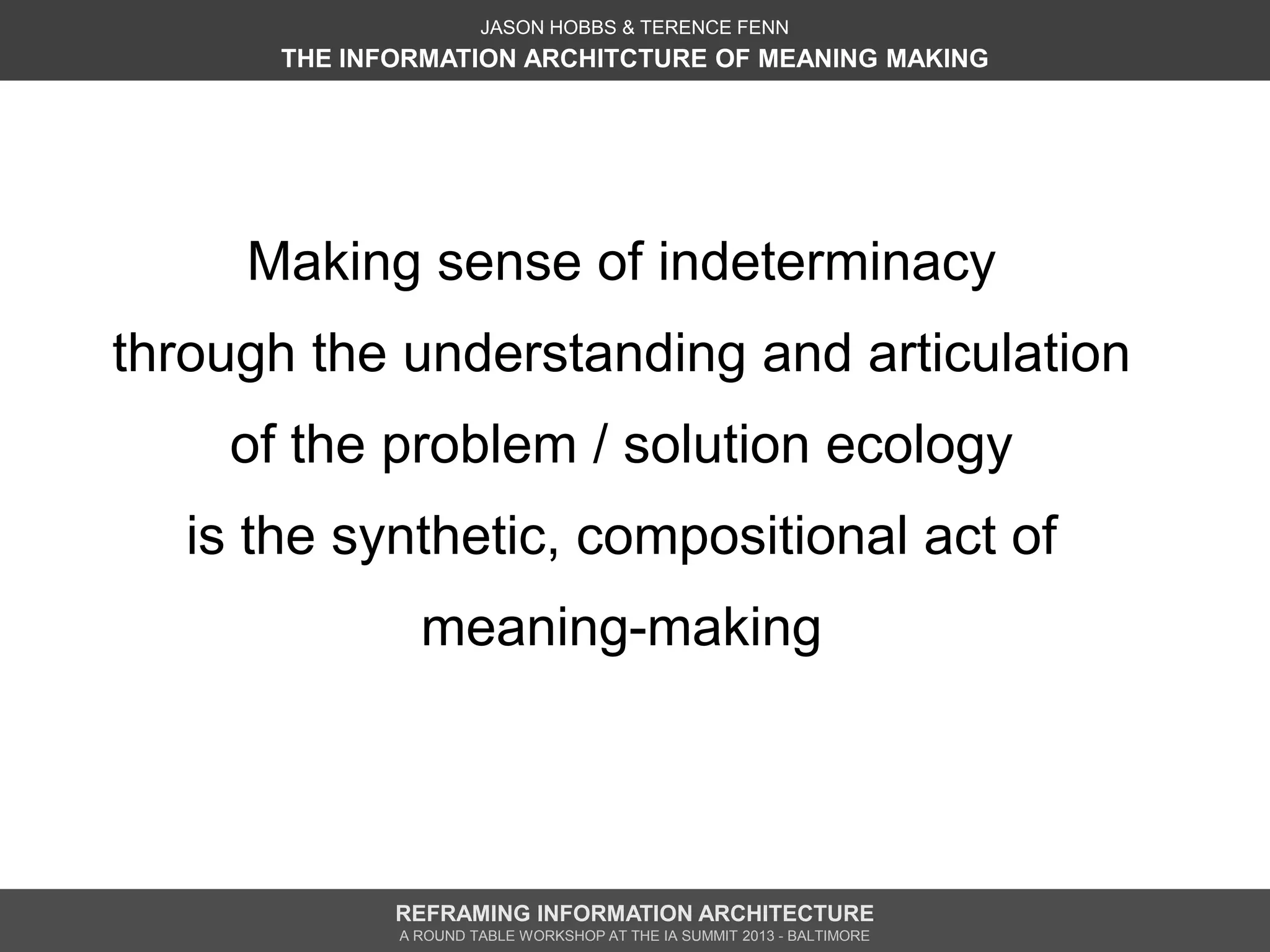 JASON HOBBS & TERENCE FENN
       THE INFORMATION ARCHITCTURE OF MEANING MAKING




     Making sense of indeterminacy
through the understanding and articulation
    of the problem / solution ecology
   is the synthetic, compositional act of
                meaning-making




              REFRAMING INFORMATION ARCHITECTURE
              A ROUND TABLE WORKSHOP AT THE IA SUMMIT 2013 - BALTIMORE
 
