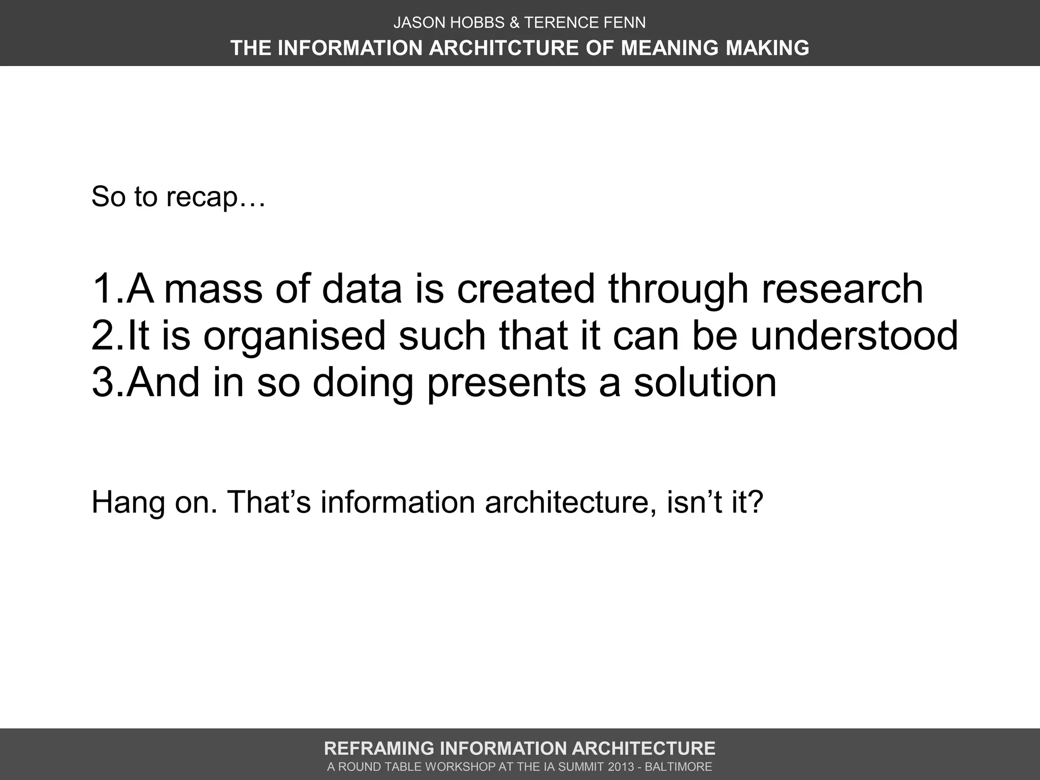 JASON HOBBS & TERENCE FENN
          THE INFORMATION ARCHITCTURE OF MEANING MAKING




So to recap…


1.A mass of data is created through research
2.It is organised such that it can be understood
3.And in so doing presents a solution

Hang on. That’s information architecture, isn’t it?




                 REFRAMING INFORMATION ARCHITECTURE
                 A ROUND TABLE WORKSHOP AT THE IA SUMMIT 2013 - BALTIMORE
 
