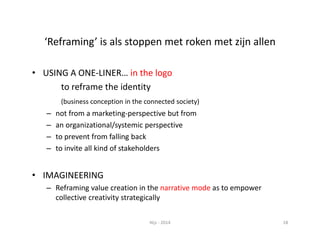 ‘Reframing’ is als stoppen met roken met zijn allen 
• USING A ONE‐LINER… in the logo 
to reframe the identity 
(business conception in the connected society) 
– not from a marketing‐perspective but from 
– an organizational/systemic perspective 
– to prevent from falling back 
– to invite all kind of stakeholders 
• IMAGINEERING 
– Reframing value creation in the narrative mode as to empower 
collective creativity strategically 
Nijs ‐ 2014 18 
 