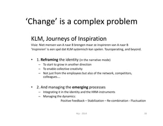 ‘Change’ is a complex problem 
KLM, Journeys of Inspiration 
Visie: Niet mensen van A naar B brengen maar ze inspireren van A naar B 
‘Inspireren’ is een spel dat KLM systemisch kan spelen. Touroperating, and beyond. 
• 1. Reframing the identity (in the narrative mode) 
– To start to grow in another direction 
– To enable collective creativity 
– Not just from the employees but also of the network, competitors, 
colleagues…. 
• 2. And managing the emerging processes 
– Integrating it in the identity and the HRM‐instruments 
– Managing the dynamics: 
Positive Feedback – Stabilization – Re‐combination ‐ Fluctuation 
Nijs ‐ 2014 28 
 
