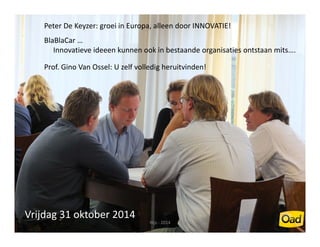 Peter De Keyzer: groei in Europa, alleen door INNOVATIE! 
BlaBlaCar … 
Innovatieve ideeen kunnen ook in bestaande organisaties ontstaan mits…. 
Prof. Gino Van Ossel: U zelf volledig heruitvinden! 
Vrijdag 31 oktober 2014 
Nijs ‐ 2014 3 
 