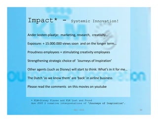 Impact* - Systemic Innovation! 
Ander kosten‐plaatje: marketing, research, creativity… 
Exposure: + 15.000.000 views soon and on the longer term… 
Proudness employees + stimulating creativity employees 
Strengthening strategic choice of ‘Journeys of Inspiration’ 
Other agents (such as Disney) will start to think: What’s in it for me… 
The Dutch ‘as we know them’ are ‘back’ in airline business 
Please read the comments on this movies on youtube 
• KLM-Disney Planes and KLM Lost and Found 
Are JUST 2 creative interpretations of ‘Journeys of Inspiration’. 
Nijs ‐ 2014 30 
 