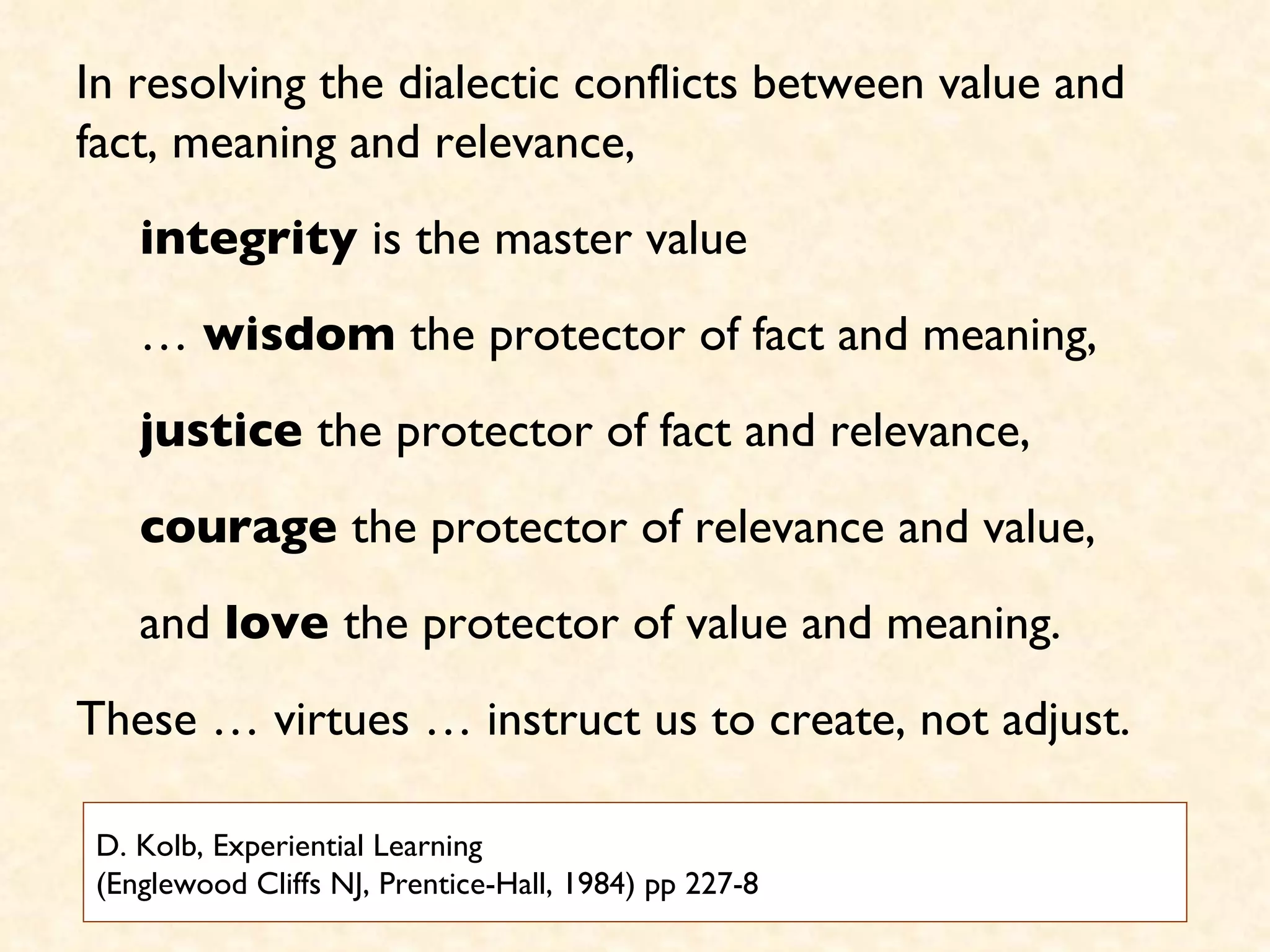 D. Kolb, Experiential Learning (Englewood Cliffs NJ, Prentice-Hall, 1984) pp 227-8 In resolving the dialectic conflicts between value and fact, meaning and relevance,  integrity  is the master value  …  wisdom  the protector of fact and meaning, justice  the protector of fact and relevance, courage  the protector of relevance and value,  and  love  the protector of value and meaning.  These … virtues … instruct us to create, not adjust.  