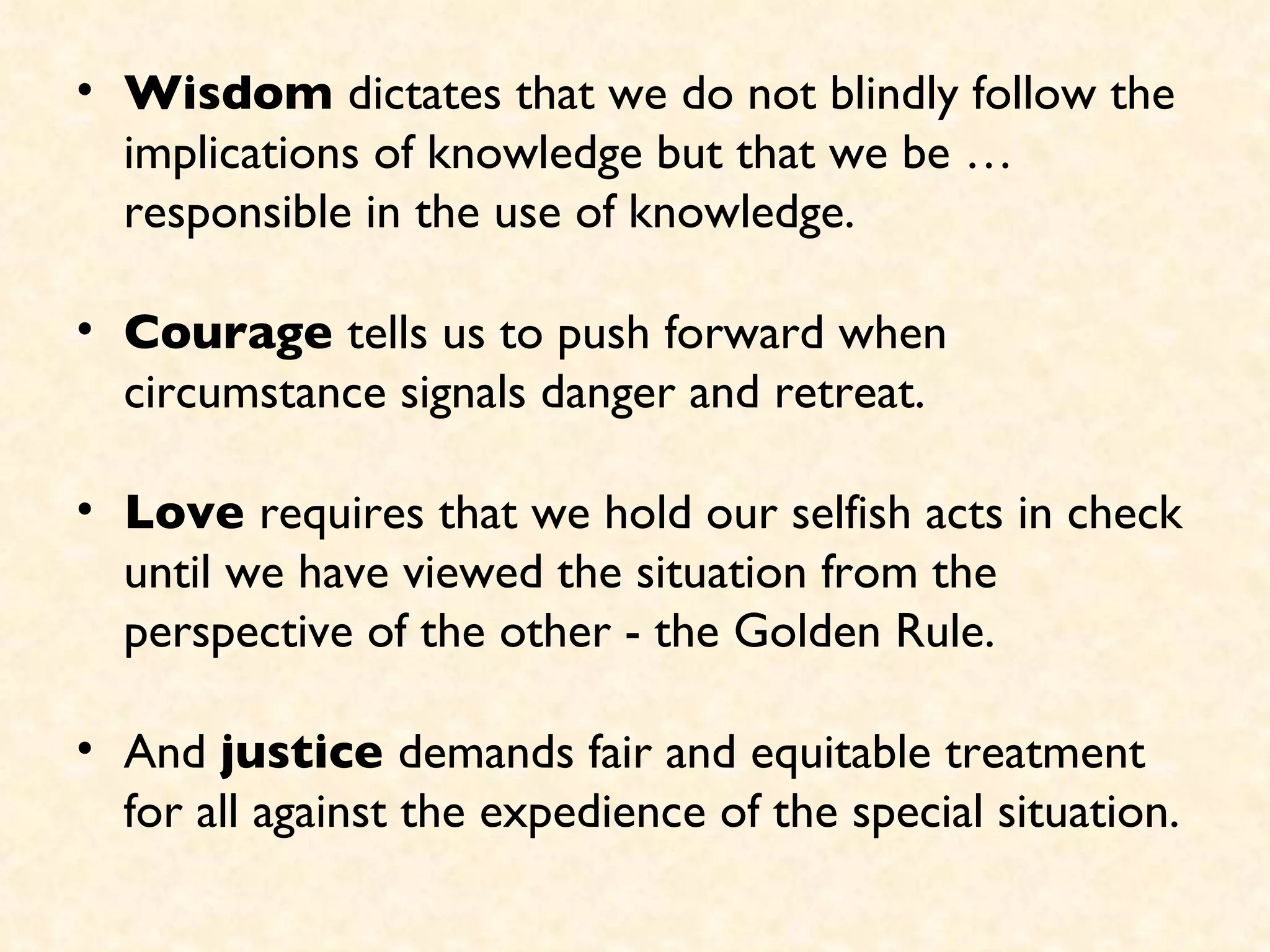 Wisdom  dictates that we do not blindly follow the implications of knowledge but that we be … responsible in the use of knowledge. Courage  tells us to push forward when circumstance signals danger and retreat.  Love  requires that we hold our selfish acts in check until we have viewed the situation from the perspective of the other - the Golden Rule.  And  justice  demands fair and equitable treatment for all against the expedience of the special situation. 