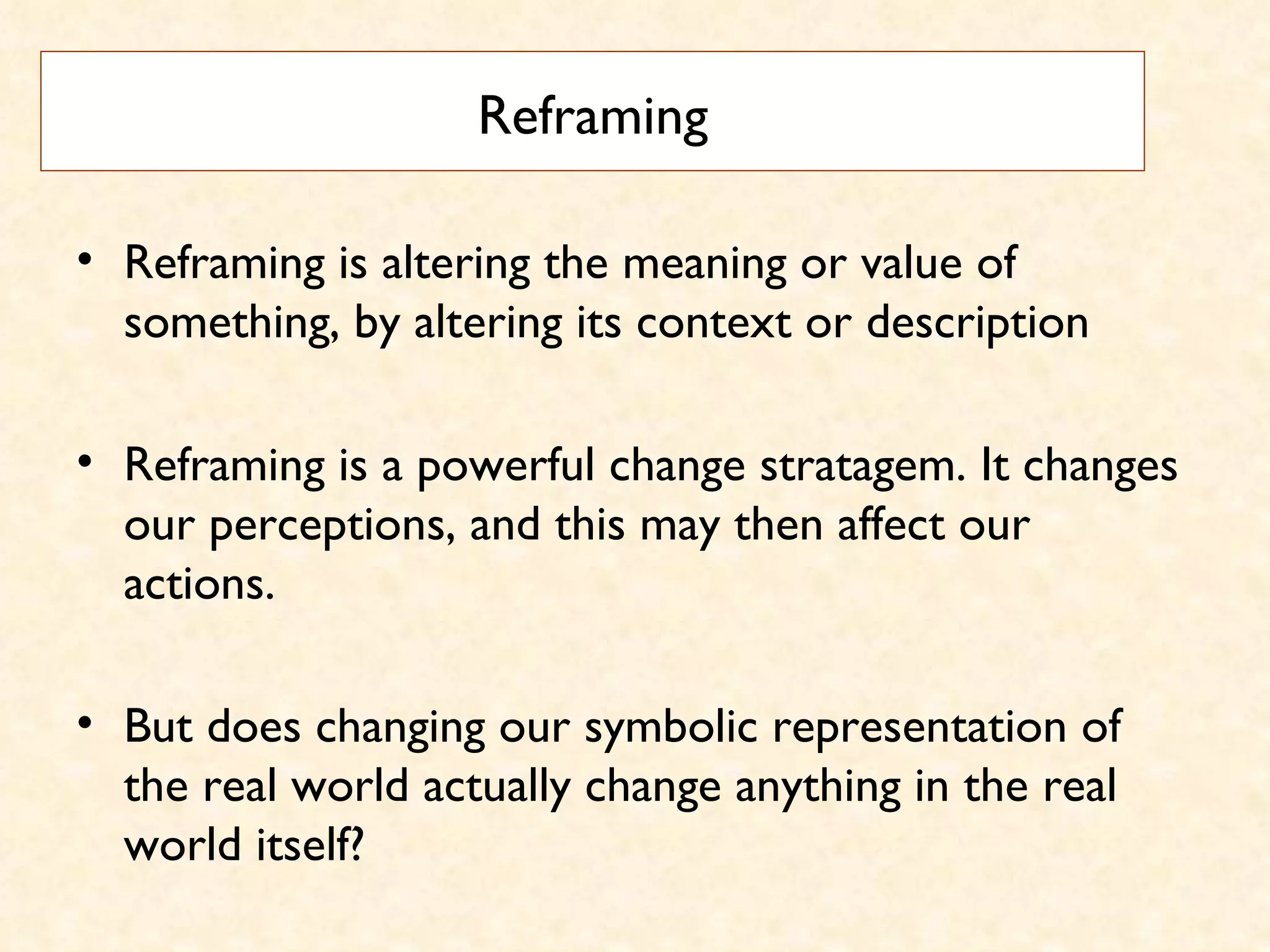 Reframing Reframing is altering the meaning or value of something, by altering its context or description  Reframing is a powerful change stratagem. It changes our perceptions, and this may then affect our actions.  But does changing our symbolic representation of the real world actually change anything in the real world itself? 