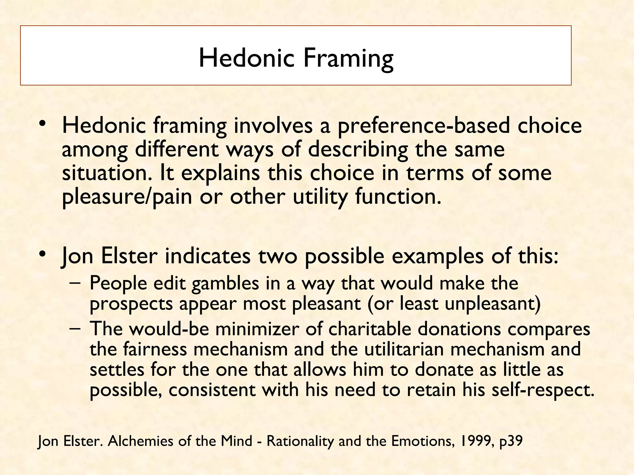 Hedonic Framing Hedonic framing involves a preference-based choice among different ways of describing the same situation. It explains this choice in terms of some pleasure/pain or other utility function.  Jon Elster indicates two possible examples of this:  People edit gambles in a way that would make the prospects appear most pleasant (or least unpleasant)  The would-be minimizer of charitable donations compares the fairness mechanism and the utilitarian mechanism and settles for the one that allows him to donate as little as possible, consistent with his need to retain his self-respect. Jon Elster. Alchemies of the Mind - Rationality and the Emotions, 1999, p39 