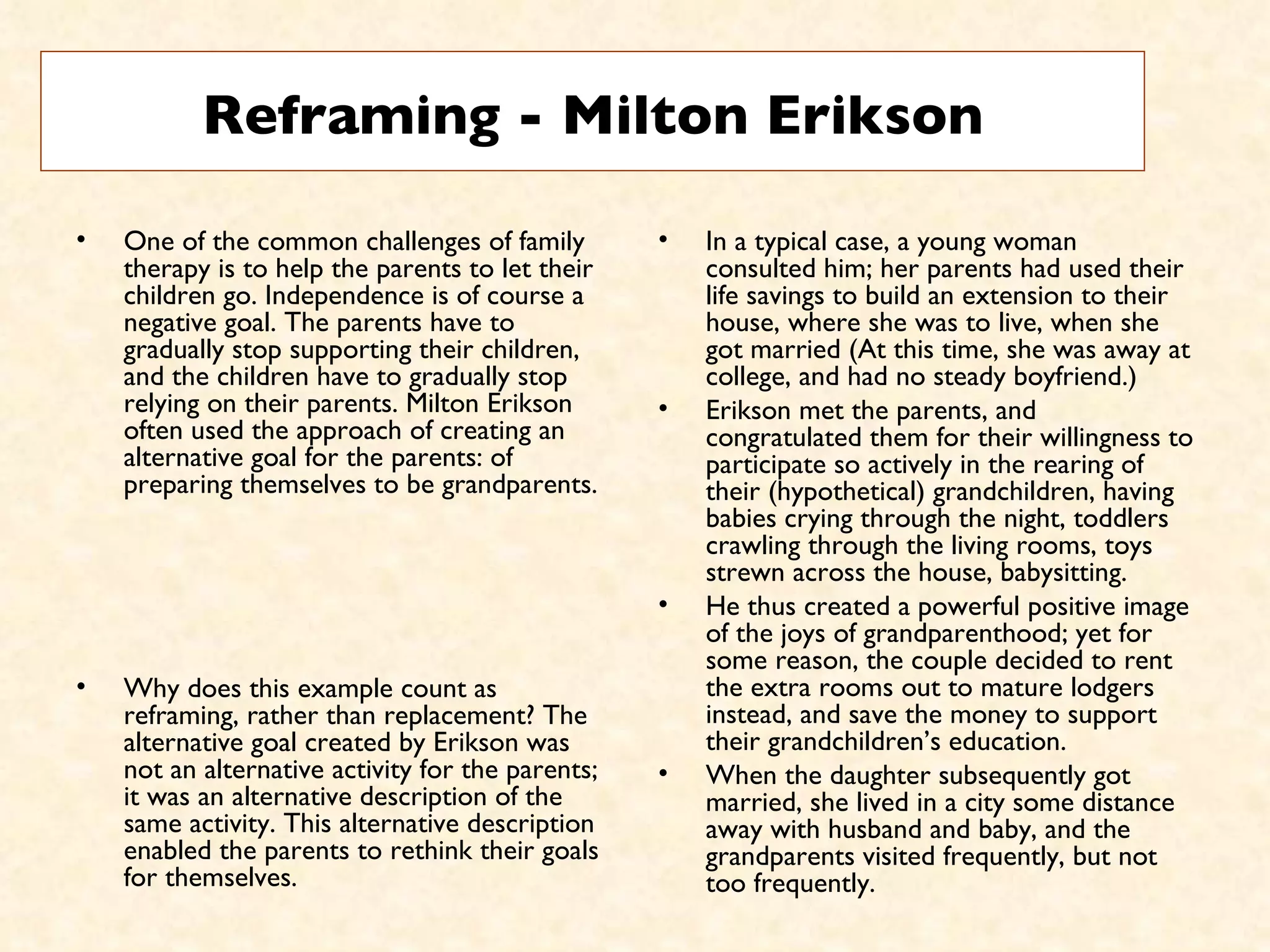 Reframing - Milton Erikson One of the common challenges of family therapy is to help the parents to let their children go. Independence is of course a negative goal. The parents have to gradually stop supporting their children, and the children have to gradually stop relying on their parents. Milton Erikson often used the approach of creating an alternative goal for the parents: of preparing themselves to be grandparents.  Why does this example count as reframing, rather than replacement? The alternative goal created by Erikson was not an alternative activity for the parents; it was an alternative description of the same activity. This alternative description enabled the parents to rethink their goals for themselves.  In a typical case, a young woman consulted him; her parents had used their life savings to build an extension to their house, where she was to live, when she got married (At this time, she was away at college, and had no steady boyfriend.)  Erikson met the parents, and congratulated them for their willingness to participate so actively in the rearing of their (hypothetical) grandchildren, having babies crying through the night, toddlers crawling through the living rooms, toys strewn across the house, babysitting.  He thus created a powerful positive image of the joys of grandparenthood; yet for some reason, the couple decided to rent the extra rooms out to mature lodgers instead, and save the money to support their grandchildren’s education.  When the daughter subsequently got married, she lived in a city some distance away with husband and baby, and the grandparents visited frequently, but not too frequently.  