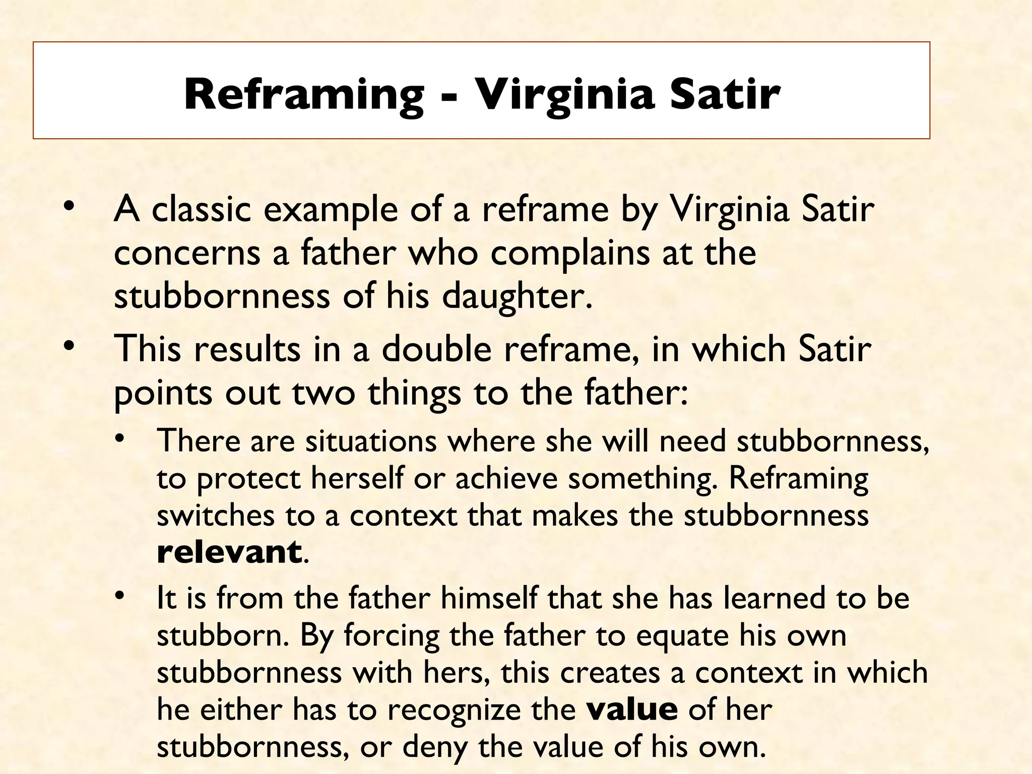 Reframing - Virginia Satir A classic example of a reframe by Virginia Satir concerns a father who complains at the stubbornness of his daughter.  This results in a double reframe, in which Satir points out two things to the father:  There are situations where she will need stubbornness, to protect herself or achieve something. Reframing switches to a context that makes the stubbornness  relevant .  It is from the father himself that she has learned to be stubborn. By forcing the father to equate his own stubbornness with hers, this creates a context in which he either has to recognize the  value  of her stubbornness, or deny the value of his own.  