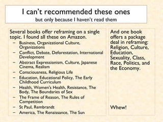 I can’t recommended these ones but only because I haven’t read them Several books offer reframing on a single topic. I found all these on Amazon.  Business, Organizational Culture, Organizations  Conflict, Debate, Deforestation, International Development  Abstract Expressionism, Culture, Japanese Cinema, Realism  Consciousness, Religious Life  Education, Educational Policy, The Early Childhood Curriculum  Health, Women's Health, Resistance, The Body, The Boundaries of Sex  The Frame of Reason, The Rules of Competition  St Paul, Rembrandt  America, The Renaissance, The Sun  And one book offers a package deal in reframing: Religion, Culture, Education, Sexuality, Class, Race, Politics, and the Economy.  Whew!  