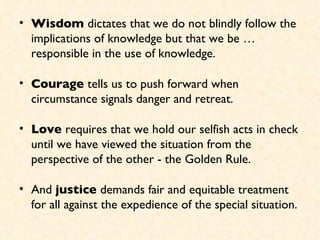 Wisdom  dictates that we do not blindly follow the implications of knowledge but that we be … responsible in the use of knowledge. Courage  tells us to push forward when circumstance signals danger and retreat.  Love  requires that we hold our selfish acts in check until we have viewed the situation from the perspective of the other - the Golden Rule.  And  justice  demands fair and equitable treatment for all against the expedience of the special situation. 